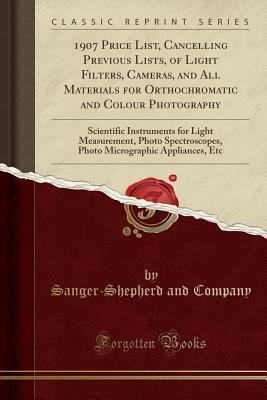 Read Online 1907 Price List, Cancelling Previous Lists, of Light Filters, Cameras, and All Materials for Orthochromatic and Colour Photography: Scientific Instruments for Light Measurement, Photo Spectroscopes, Photo Micrographic Appliances, Etc (Classic Reprint) - Sanger-Shepherd and Company | PDF
