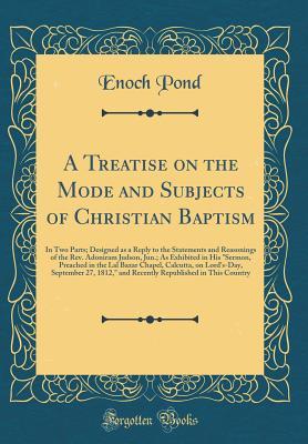 Read A Treatise on the Mode and Subjects of Christian Baptism: In Two Parts; Designed as a Reply to the Statements and Reasonings of the Rev. Adoniram Judson, Jun.; As Exhibited in His sermon, Preached in the Lal Bazar Chapel, Calcutta, on Lord's-Day, Septemb - Enoch Pond | PDF