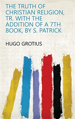 Read Online The truth of Christian religion, tr. with the addition of a 7th book, by S. Patrick - Hugo Grotius | ePub