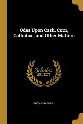 Read Odes Upon Cash, Corn, Catholics, and Other Matters - Thomas Moore file in PDF