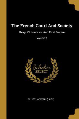 Full Download The French Court And Society: Reign Of Louis Xvi And First Empire; Volume 2 - Elliot Jackson (Lady) | PDF
